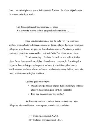 deve conter duas pistas e senha 3 deve conter 3 pistas. As pistas só podem ser
de um dos dois tipos abaixo:
Um dos ângulos do triângulo mede … graus
A razão entre os dois lados é proporcional ao número ...
Cada um dos seis alunos, um de cada vez, vai usar suas
senhas, com o objetivo de fazer com que os demais alunos da classe construam
triângulos semelhantes ao que esta desenhado na cartela. Para isso ele vai ter
um tempo para fazer suas escolhas, antes de “ditar” as pistas para a classe.
Terminado o jogo, é a hora de conferir se a utilização das
pistas foram bem ou mal sucedidas, fazendo-se a comparação dos triângulos
originais da cartela ( que serão postos na lousa ) e os feitos pela classe e
verificando-se se são ou não semelhantes. A classe deve contabilizar, em cada
caso, o número de soluções positivas.
Levante questões do tipo:
 O aluno que pode usar apenas duas senhas teve todas as
chances necessárias para ser bem sucedido?
 E os que puderam usar três senhas?
As discussões devem conduzir à conclusão de que, dois
triângulos são semelhantes, se cumprem uma das três condições:
I) Têm ângulos iguais ( AAA ).
II) Têm lados proporcionais ( LLL ).
 