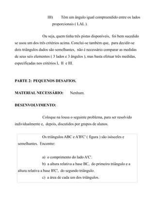 III) Têm um ângulo igual compreendido entre os lados
proporcionais ( LAL ).
Ou seja, quem tinha três pistas disponíveis, foi bem sucedido
se usou um dos três critérios acima. Conclui-se também que, para decidir-se
dois triângulos dados são semelhantes, não é necessário comparar as medidas
de seus seis elementos ( 3 lados e 3 ângulos ), mas basta efetuar três medidas,
especificadas nos critérios I, II e III.
PARTE 2: PEQUENOS DESAFIOS.
MATERIAL NECESSÁRIO: Nenhum.
DESENVOLVIMENTO:
Coloque na lousa o seguinte problema, para ser resolvido
individualmente e, depois, discutidos por grupos de alunos.
Os triângulos ABC e A'B'C' ( figura ) são isósceles e
semelhantes. Encontre:
a) o comprimento do lado A'C'.
b) a altura relativa a base BC, do primeiro triângulo e a
altura relativa a base B'C', do segundo triângulo.
c) a área de cada um dos triângulos.
 