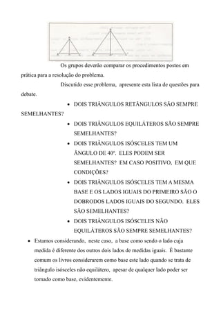 Os grupos deverão comparar os procedimentos postos em
prática para a resolução do problema.
Discutido esse problema, apresente esta lista de questões para
debate.
 DOIS TRIÂNGULOS RETÂNGULOS SÃO SEMPRE
SEMELHANTES?
 DOIS TRIÂNGULOS EQUILÁTEROS SÃO SEMPRE
SEMELHANTES?
 DOIS TRIÂNGULOS ISÓSCELES TEM UM
ÂNGULO DE 40º. ELES PODEM SER
SEMELHANTES? EM CASO POSITIVO, EM QUE
CONDIÇÕES?
 DOIS TRIÂNGULOS ISÓSCELES TEM A MESMA
BASE E OS LADOS IGUAIS DO PRIMEIRO SÃO O
DOBRODOS LADOS IGUAIS DO SEGUNDO. ELES
SÃO SEMELHANTES?
 DOIS TRIÂNGULOS ISÓSCELES NÃO
EQUILÁTEROS SÃO SEMPRE SEMELHANTES?
 Estamos considerando, neste caso, a base como sendo o lado cuja
medida é diferente dos outros dois lados de medidas iguais. É bastante
comum os livros considerarem como base este lado quando se trata de
triângulo isósceles não equilátero, apesar de qualquer lado poder ser
tomado como base, evidentemente.
 