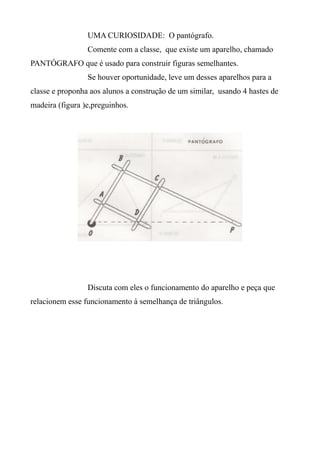 UMA CURIOSIDADE: O pantógrafo.
Comente com a classe, que existe um aparelho, chamado
PANTÓGRAFO que é usado para construir figuras semelhantes.
Se houver oportunidade, leve um desses aparelhos para a
classe e proponha aos alunos a construção de um similar, usando 4 hastes de
madeira (figura )e,preguinhos.
Discuta com eles o funcionamento do aparelho e peça que
relacionem esse funcionamento à semelhança de triângulos.
 