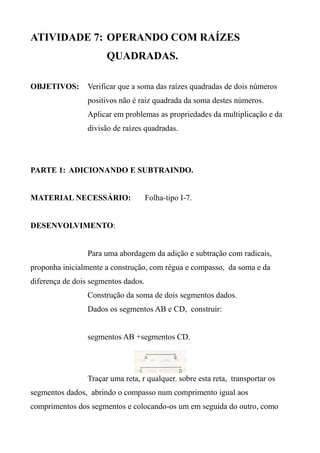 ATIVIDADE 7: OPERANDO COM RAÍZES
QUADRADAS.
OBJETIVOS: Verificar que a soma das raízes quadradas de dois números
positivos não é raiz quadrada da soma destes números.
Aplicar em problemas as propriedades da multiplicação e da
divisão de raízes quadradas.
PARTE 1: ADICIONANDO E SUBTRAINDO.
MATERIAL NECESSÁRIO: Folha-tipo I-7.
DESENVOLVIMENTO:
Para uma abordagem da adição e subtração com radicais,
proponha inicialmente a construção, com régua e compasso, da soma e da
diferença de dois segmentos dados.
Construção da soma de dois segmentos dados.
Dados os segmentos AB e CD, construir:
segmentos AB +segmentos CD.
Traçar uma reta, r qualquer. sobre esta reta, transportar os
segmentos dados, abrindo o compasso num comprimento igual aos
comprimentos dos segmentos e colocando-os um em seguida do outro, como
 