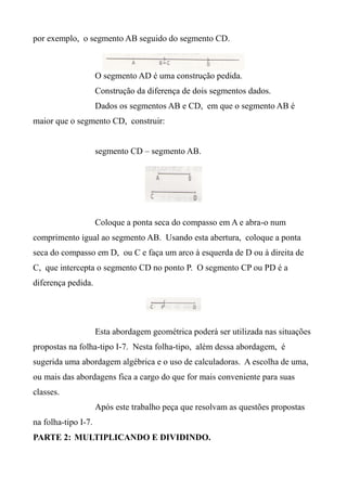 por exemplo, o segmento AB seguido do segmento CD.
O segmento AD é uma construção pedida.
Construção da diferença de dois segmentos dados.
Dados os segmentos AB e CD, em que o segmento AB é
maior que o segmento CD, construir:
segmento CD – segmento AB.
Coloque a ponta seca do compasso em A e abra-o num
comprimento igual ao segmento AB. Usando esta abertura, coloque a ponta
seca do compasso em D, ou C e faça um arco à esquerda de D ou à direita de
C, que intercepta o segmento CD no ponto P. O segmento CP ou PD é a
diferença pedida.
Esta abordagem geométrica poderá ser utilizada nas situações
propostas na folha-tipo I-7. Nesta folha-tipo, além dessa abordagem, é
sugerida uma abordagem algébrica e o uso de calculadoras. A escolha de uma,
ou mais das abordagens fica a cargo do que for mais conveniente para suas
classes.
Após este trabalho peça que resolvam as questões propostas
na folha-tipo I-7.
PARTE 2: MULTIPLICANDO E DIVIDINDO.
 