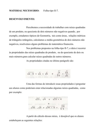 MATERIAL NECESSÁRIO: Folha-tipo II-7.
DESENVOLVIMENTO:
Percebemos a necessidade de trabalhar com raízes quadradas
de um produto, ou quociente de dois números não negativos quando, por
exemplo, estudamos tópicos de Geometria, tais como áreas, relações métricas
de triângulos retângulos, calculamos a média geométrica de dois números não
negativos, resolvemos alguns problemas de matemática financeira.
Nos problemas propostos na folha-tipo II-7, a ideia é recorrer
às propriedades das raízes quadradas do produto, ou do quociente de dois ou
mais números,para calcular raízes quadradas de outros números.
As propriedades citadas no último parágrafo são:
Uma das formas de introduzir essas propriedades é perguntar
aos alunos como poderiam estar relacionadas algumas raízes quadradas, como
por exemplo:
A partir do cálculo dessas raízes, é desejável que os alunos
estabeleçam as seguintes relações:
 