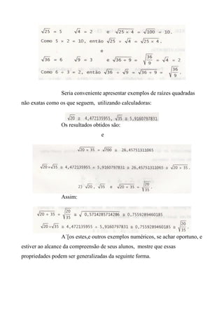 Seria conveniente apresentar exemplos de raízes quadradas
não exatas como os que seguem, utilizando calculadoras:
Os resultados obtidos são:
e
Assim:
A´[os estes,e outros exemplos numéricos, se achar oportuno, e
estiver ao alcance da compreensão de seus alunos, mostre que essas
propriedades podem ser generalizadas da seguinte forma.
 