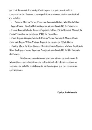 que contribuíram de forma significativa para o projeto, mostrando o
compromisso do educador com o aperfeiçoamento necessário e constante de
seu trabalho:
• Antonio Marcos Torres, Francisco Fernando Bidoia, Marilda da Silva
Lopes Flores, Sandra Helena Siqueira, de escolas da DE de Catanduva.
• Álvaro Torres Galindo, Eunyce Cagniatti Gallina, Fábio Roquini, Manuel da
Costa Fernandes, de escolas da 1ª DE de Guarulhos.
• Geni Segura Athayde, Maria de Fátima Vieira Grandizoli Moura, Odete
Guirro de Paula, Wilma Mutuco Tagami, de escolas da DE de Garça.
• Cecília Maria da Silva Gomes, Cleonice Garcia Martins, Marlene Basileu da
Silva Rodrigues, Vanda Lopes de Araujo, de escolas da DE de São Bernardo
do Campo.
Finalmente, gostaríamos de convidar a todos os professores de
Matemática, especialmente aos da rede estadual a ler, debater, criticar as
sugestões de trabalho contidas nesta publicação para que elas possam ser
aperfeiçoadas.
Equipe de elaboração
 