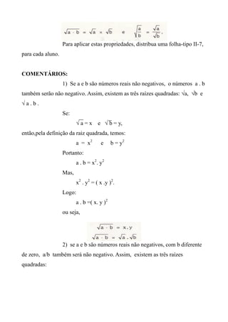 Para aplicar estas propriedades, distribua uma folha-tipo II-7,
para cada aluno.
COMENTÁRIOS:
1) Se a e b são números reais não negativos, o números a . b
também serão não negativo. Assim, existem as três raízes quadradas: √a, √b e
√ a . b .
Se:
√ a = x e √ b = y,
então,pela definição da raiz quadrada, temos:
a = x2
e b = y2
Portanto:
a . b = x2
. y2
Mas,
x2
. y2
= ( x .y )2
.
Logo:
a . b =( x. y )2
ou seja,
2) se a e b são números reais não negativos, com b diferente
de zero, a/b também será não negativo. Assim, existem as três raízes
quadradas:
 