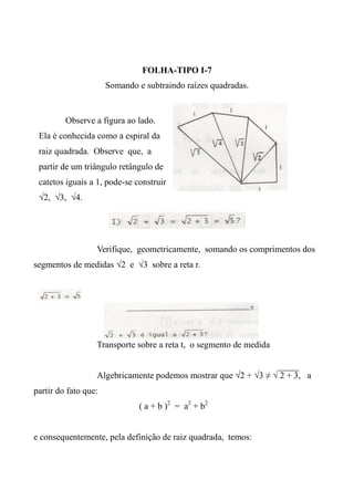 FOLHA-TIPO I-7
Somando e subtraindo raízes quadradas.
Verifique, geometricamente, somando os comprimentos dos
segmentos de medidas √2 e √3 sobre a reta r.
Transporte sobre a reta t, o segmento de medida
Algebricamente podemos mostrar que √2 + √3 ≠ √ 2 + 3, a
partir do fato que:
( a + b )2
= a2
+ b2
e consequentemente, pela definição de raiz quadrada, temos:
Observe a figura ao lado.
Ela é conhecida como a espiral da
raiz quadrada. Observe que, a
partir de um triângulo retângulo de
catetos iguais a 1, pode-se construir
√2, √3, √4.
 