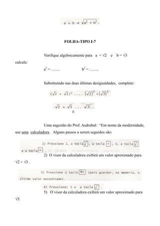 FOLHA-TIPO I-7
Verifique algebricamente para a = √2 e b = √3
calcule:
a2
= …..... b2
= ….....
Substituindo nas duas últimas desigualdades, complete:
e
Uma sugestão do Prof. Asdrubal: “Em nome da modernidade,
use uma calculadora. Alguns passos a serem seguidos são:
2) O visor da calculadora exibirá um valor aproximado para
√2 + √3 .
5) O visor da calculadora exibirá um valor aproximado para
√5.
 