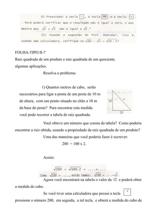 FOLHA-TIPO II-7
Raiz quadrada de um produto e raiz quadrada de um quociente.
algumas aplicações.
Resolva o problema:
Você obteve um número que consta da tabela? Como poderia
encontrar a raiz obtida, usando a propriedade da raiz quadrada de um produto?
Uma das maneiras que você poderia fazer é escrever:
200 = 100 x 2.
Assim:
Agora você encontrará na tabela o valor da √2 e poderá obter
a medida do cabo.
Se você tiver uma calculadora que possui a tecla
pressione o número 200, em seguida, a tal tecla, e obterá a medida do cabo de
1) Quantos metros de cabo, serão
necessários para ligar a ponta de um poste de 10 m
de altura, com um ponto situado no chão a 10 m
da base do poste? Para encontrar esta medida
você pode recorrer a tabela de raiz quadrada.
√
 