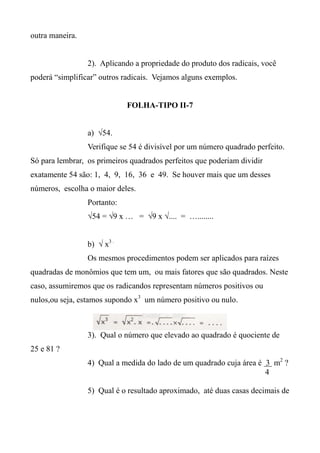 outra maneira.
2). Aplicando a propriedade do produto dos radicais, você
poderá “simplificar” outros radicais. Vejamos alguns exemplos.
FOLHA-TIPO II-7
a) √54.
Verifique se 54 é divisível por um número quadrado perfeito.
Só para lembrar, os primeiros quadrados perfeitos que poderiam dividir
exatamente 54 são: 1, 4, 9, 16, 36 e 49. Se houver mais que um desses
números, escolha o maior deles.
Portanto:
√54 = √9 x … = √9 x √.... = …........
b) √ x3 .
Os mesmos procedimentos podem ser aplicados para raízes
quadradas de monômios que tem um, ou mais fatores que são quadrados. Neste
caso, assumiremos que os radicandos representam números positivos ou
nulos,ou seja, estamos supondo x3
um número positivo ou nulo.
3). Qual o número que elevado ao quadrado é quociente de
25 e 81 ?
4) Qual a medida do lado de um quadrado cuja área é 3 m2
?
4
5) Qual é o resultado aproximado, até duas casas decimais de
 
