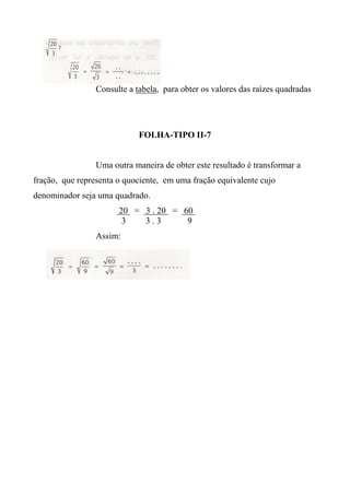 Consulte a tabela, para obter os valores das raízes quadradas
FOLHA-TIPO II-7
Uma outra maneira de obter este resultado é transformar a
fração, que representa o quociente, em uma fração equivalente cujo
denominador seja uma quadrado.
20 = 3 . 20 = 60
3 3 . 3 9
Assim:
 