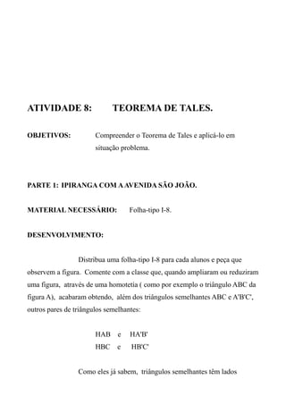 ATIVIDADE 8: TEOREMA DE TALES.
OBJETIVOS: Compreender o Teorema de Tales e aplicá-lo em
situação problema.
PARTE 1: IPIRANGA COM AAVENIDA SÃO JOÃO.
MATERIAL NECESSÁRIO: Folha-tipo I-8.
DESENVOLVIMENTO:
Distribua uma folha-tipo I-8 para cada alunos e peça que
observem a figura. Comente com a classe que, quando ampliaram ou reduziram
uma figura, através de uma homotetia ( como por exemplo o triângulo ABC da
figura A), acabaram obtendo, além dos triângulos semelhantes ABC e A'B'C',
outros pares de triângulos semelhantes:
HAB e HA'B'
HBC e HB'C'
Como eles já sabem, triângulos semelhantes têm lados
 