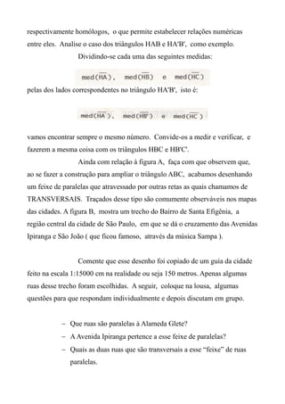 respectivamente homólogos, o que permite estabelecer relações numéricas
entre eles. Analise o caso dos triângulos HAB e HA'B', como exemplo.
Dividindo-se cada uma das seguintes medidas:
pelas dos lados correspondentes no triângulo HA'B', isto é:
vamos encontrar sempre o mesmo número. Convide-os a medir e verificar, e
fazerem a mesma coisa com os triângulos HBC e HB'C'.
Ainda com relação à figura A, faça com que observem que,
ao se fazer a construção para ampliar o triângulo ABC, acabamos desenhando
um feixe de paralelas que atravessado por outras retas as quais chamamos de
TRANSVERSAIS. Traçados desse tipo são comumente observáveis nos mapas
das cidades. A figura B, mostra um trecho do Bairro de Santa Efigênia, a
região central da cidade de São Paulo, em que se dá o cruzamento das Avenidas
Ipiranga e São João ( que ficou famoso, através da música Sampa ).
Comente que esse desenho foi copiado de um guia da cidade
feito na escala 1:15000 cm na realidade ou seja 150 metros. Apenas algumas
ruas desse trecho foram escolhidas. A seguir, coloque na lousa, algumas
questões para que respondam individualmente e depois discutam em grupo.
 Que ruas são paralelas à Alameda Glete?
 AAvenida Ipiranga pertence a esse feixe de paralelas?
 Quais as duas ruas que são transversais a esse “feixe” de ruas
paralelas.
 