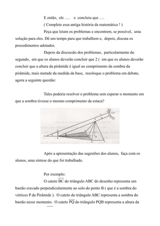 E então, ele …. e concluiu que ….
( Complete essa antiga história da matemática ! )
Peça que leiam os problemas e encontrem, se possível, uma
solução para eles. Dê um tempo para que trabalhem e, depois, discuta os
procedimentos adotados.
Depois da discussão dos problemas, particularmente do
segundo, em que os alunos deverão concluir que 2 ( em que os alunos deverão
concluir que a altura da pirâmide é igual ao comprimento da sombra da
pirâmide, mais metade da medida da base, recoloque o problema em debate,
agora a seguinte questão:
Tales poderia resolver o problema sem esperar o momento em
que a sombra tivesse o mesmo comprimento da estaca?
Após a apresentação das sugestões dos alunos, faça com os
alunos, uma síntese do que foi trabalhado.
Por exemplo:
O cateto BC do triângulo ABC do desenho representa um
bastão cravado perpendicularmente ao solo do ponto B ( que é a sombra do
vértices P da Pirâmide ). O cateto do triângulo ABC representa a sombra do
bastão nesse momento. O cateto PQ do triângulo PQB representa a altura da
 