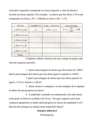 colocado à esquerda é computado na classe enquanto o valor da direita é
incluído na classe seguinte. Por exemplo, os alunos que têm altura 1,70 m são
computados na classe 1,70 ─ 1,80enão na classe 1,60 ─ 1,70.
Complete a tabela e discuta com seus colegas de grupo cada
uma das seguintes questões:
1. Qual a porcentagem de alunos que têm menos de 1,80m?
Qual a porcentagem dos alunos que tem altura igual ou superior a 1,80m?
2. Qual a porcentagem de alunos que tem altura superior ou
igual a 1,70 m e inferior a 1,90 m?
3. Quais seriam as vantagens e as desvantagens de se agrupar
os dados de uma pesquisa em classe?
4. A amplitude ( tamanho ou comprimento ) de cada classe,
como pode se observar na tabela é de 10 cm. Em quais aspectos seria mais
vantajoso agruparmos os dados desta pesquisa em classes de amplitude 5 cm?
Haveria desvantagens na adoção desta amplitude? Quais?
FOLHA-TIPO II-9
O Histograma.
 