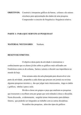 OBJETIVOS: Construir e interpretar gráficos de barras, colunas e de setores
circulares para apresentação dos dados de uma pesquisa.
Compreender o conceito de frequência e frequência relativa.
PARTE 1: PARA QUE SERVEM AS PESQUISAS?
MATERIAL NECESSÁRIO: Nenhum.
DESENVOLVIMENTO:
O objetivo desta parte da atividade é sistematizar o
conhecimento que os alunos já têm sobre os gráficos mais utilizados em
Estatísticas como os de colunas, barras e setores e discutir sua importância no
mundo de hoje.
Uma semana antes da aula planejada para desenvolver esta
parte da atividade, proponha a cada aluno que procure em jornais ou revistas
algumas pesquisas recentes e, das que julgar mais interessantes, traga os dados
( gráficos, tabelas ) para a aula.
Divida a classe em grupos e peça que analisem as pesquisas
que trouxeram e escolham uma por grupo que será relatada à classe e discutida.
Nesta discussão, evidentemente, surgirão temas interessantes para debates
futuros, que poderão ser integrados ao trabalho com as outras disciplinas.
Na análise das pesquisas, além dos tipos de gráficos
 