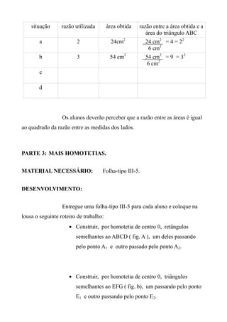 situação razão utilizada área obtida razão entre a área obtida e a
área do triângulo ABC
a 2 24cm2
24 cm2
= 4 = 22
6 cm2
b 3 54 cm2
54 cm2
= 9 = 32
6 cm2
c
d
Os alunos deverão perceber que a razão entre as áreas é igual
ao quadrado da razão entre as medidas dos lados.
PARTE 3: MAIS HOMOTETIAS.
MATERIAL NECESSÁRIO: Folha-tipo III-5.
DESENVOLVIMENTO:
Entregue uma folha-tipo III-5 para cada aluno e coloque na
lousa o seguinte roteiro de trabalho:
 Construir, por homotetia de centro 0, retângulos
semelhantes ao ABCD ( fig. A ), um deles passando
pelo ponto A1 e outro passado pelo ponto A2.
 Construir, por homotetia de centro 0, triângulos
semelhantes ao EFG ( fig. b), um passando pelo ponto
E1 e outro passando pelo ponto E2.
 