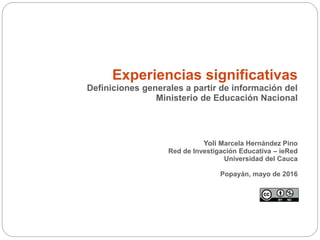 Experiencias significativas
Definiciones generales a partir de información del
Ministerio de Educación Nacional
Yoli Marcela Hernández Pino
Red de Investigación Educativa – ieRed
Universidad del Cauca
Popayán, mayo de 2016
 