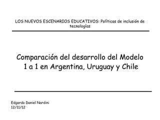 LOS NUEVOS ESCENARIOS EDUCATIVOS: Políticas de inclusión de
                       tecnologías




   Comparación del desarrollo del Modelo
     1 a 1 en Argentina, Uruguay y Chile



Edgardo Daniel Nardini
12/11/12
 