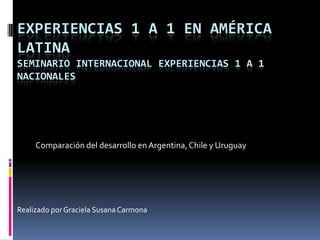 EXPERIENCIAS 1 A 1 EN AMÉRICA
LATINA
SEMINARIO INTERNACIONAL EXPERIENCIAS 1 A 1
NACIONALES
Comparación del desarrollo en Argentina,Chile y Uruguay
Realizado por Graciela Susana Carmona
 