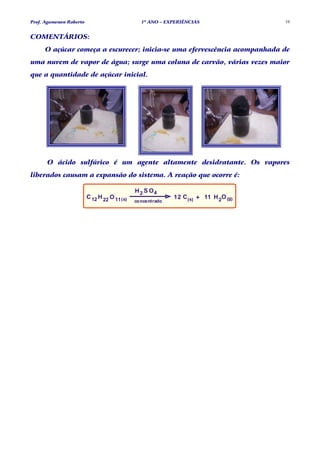 Prof. Agamenon Roberto                           1º ANO – EXPERIÊNCIAS                10


COMENTÁRIOS:
     O açúcar começa a escurecer; inicia-se uma efervescência acompanhada de
uma nuvem de vapor de água; surge uma coluna de carvão, várias vezes maior
que a quantidade de açúcar inicial.




      O ácido sulfúrico é um agente altamente desidratante. Os vapores
liberados causam a expansão do sistema. A reação que ocorre é:

                                               H 2 S O4
                         C 12 H 22 O 11 ( s)                 12 C (s) + 11 H 2O (g)
                                               concentrado
 