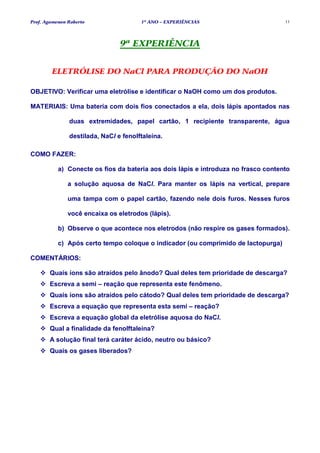 Prof. Agamenon Roberto                 1º ANO – EXPERIÊNCIAS                        11




                                9ª EXPERIÊNCIA


        ELETRÓLISE DO NaCl PARA PRODUÇÃO DO NaOH

OBJETIVO: Verificar uma eletrólise e identificar o NaOH como um dos produtos.

MATERIAIS: Uma bateria com dois fios conectados a ela, dois lápis apontados nas

               duas extremidades, papel cartão, 1 recipiente transparente, água

               destilada, NaCl e fenolftaleína.

COMO FAZER:

           a) Conecte os fios da bateria aos dois lápis e introduza no frasco contento

               a solução aquosa de NaCl. Para manter os lápis na vertical, prepare

               uma tampa com o papel cartão, fazendo nele dois furos. Nesses furos

               você encaixa os eletrodos (lápis).

           b) Observe o que acontece nos eletrodos (não respire os gases formados).

           c) Após certo tempo coloque o indicador (ou comprimido de lactopurga)

COMENTÁRIOS:

       Quais íons são atraídos pelo ânodo? Qual deles tem prioridade de descarga?
       Escreva a semi – reação que representa este fenômeno.
       Quais íons são atraídos pelo cátodo? Qual deles tem prioridade de descarga?
       Escreva a equação que representa esta semi – reação?
       Escreva a equação global da eletrólise aquosa do NaCl.
       Qual a finalidade da fenolftaleína?
       A solução final terá caráter ácido, neutro ou básico?
       Quais os gases liberados?
 