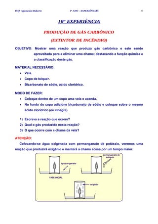 Prof. Agamenon Roberto                      1º ANO – EXPERIÊNCIAS                      12




                                 10ª EXPERIÊNCIA

                         PRODUÇÃO DE GÁS CARBÔNICO

                           (EXTINTOR DE INCÊNDIO)

OBJETIVO: Mostrar uma reação que produza gás carbônico e este sendo
               aproveitado para a eliminar uma chama; destacando a função química e
               a classificação deste gás.

MATERIAL NECESSÁRIO:
   •   Vela.
   •   Copo de béquer.
   •   Bicarbonato de sódio, ácido clorídrico.

MODO DE FAZER:
   •   Coloque dentro de um copo uma vela e acenda.
   •   No fundo do copo adicione bicarbonato de sódio e coloque sobre o mesmo
       ácido clorídrico (ou vinagre).

   1) Escreva a reação que ocorre?
   2) Qual o gás produzido nesta reação?
   3) O que ocorre com a chama da vela?

ATENÇÃO:
   Colocando-se água oxigenada com permanganato de potássio, veremos uma
reação que produzirá oxigênio e manterá a chama acesa por um tempo maior.
                                                                     permanganato de
                                                                        potássio


                                    água oxigenada




                          FASE INICIAL


                                                          oxigênio
 