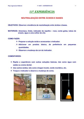 Prof. Agamenon Roberto                1º ANO – EXPERIÊNCIAS                            13




                               11ª EXPERIÊNCIA

                    NEUTRALIZAÇÃO ENTRE ÁCIDOS E BASES


OBJETIVOS: Observar a tendência de neutralização entre ácidos e bases.


MATERIAIS: Amoníaco, limão, indicador de repolho – roxo, conta gotas, tubos de
          ensaio, água e uma colher de chá.


COMO FAZER:
                Preparar a solução ácida e acrescentar o indicador.
                Adicionar   um   produto   básico,    de      preferência   em   pequenas
                quantidades.
                Observar a mudança de cor do indicador.


COMENTÁRIOS:


       Repita a experiência com outras soluções básicas, tais como água com
       sabão ou creme dental.
       Use outros ácidos, tais como vinagre incolor, ácido muriático, etc.
       Troque o indicador e observe a mudança de cores.
 