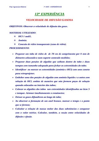 Prof. Agamenon Roberto             1º ANO – EXPERIÊNCIAS                   14




                           12ª EXPERIÊNCIA
                     VELOCIDADE DE DIFUSÃO GASOSA

OBJETIVOS: Observar a velocidade de difusão dos gases.


MATERIAL UTILIZADO:
           HCl 1 mol/L.
           Amônia.
           Conexão de vidro transparente (cano de vidro).
PROCEDIMENTO:

   •   Preparar um tubo de vidro de de 70 cm de comprimento por 8 mm de
       diâmetro colocando-o num suporte contendo medidas;
   •   Preparar duas porções de algodão que caibam dentro do tubo e duas
       tampas com tamanho adequado para fechar as extremidades do tubo;
   •   Identificar ou marcar as extremidades (amônia e HCl) com uma caneta
       para retroprojetor;
   •   Embeber uma das porções de algodão com amônia líquida e a outra com
       solução de HCl, ambas de maneira que não formem poças de solução
       quando colocadas no interior dos tubos;
   •   Colocar os algodões dos tubos nas extremidades identificadas no item 3
       e tampar. Acionar imediatamente o cronômetro;
   •   Deixar os gases difundirem ao longo do tubo;
   •   Ao observar a formação de um anel branco, marcar o tempo e o ponto
       que se formou;
   •   Calcular a relação de massa molar das duas substâncias e comparar
       com o valor teórico. Calcular, também, a razão entre velocidades de
       difusão e efusão.
 