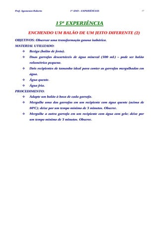 Prof. Agamenon Roberto                1º ANO – EXPERIÊNCIAS                      17




                            15ª EXPERIÊNCIA
          ENCHENDO UM BALÃO DE UM JEITO DIFERENTE (2)
OBJETIVOS: Observar uma transformação gasosa isobárica.
MATERIAL UTILIZADO:
           Bexiga (balão de festa).
           Duas garrafas descartáveis de água mineral (500 mL) – pode ser balão
           volumétrico pequeno.
           Dois recipientes de tamanho ideal para conter as garrafas mergulhadas em
           água.
           Água quente.
           Água fria.
PROCEDIMENTO:
           Adapte um balão à boca de cada garrafa.
           Mergulhe uma das garrafas em um recipiente com água quente (acima de
           80°C); deixe por um tempo mínimo de 3 minutos. Observe.
           Mergulhe a outra garrafa em um recipiente com água com gelo; deixe por
           um tempo mínimo de 3 minutos. Observe.
 