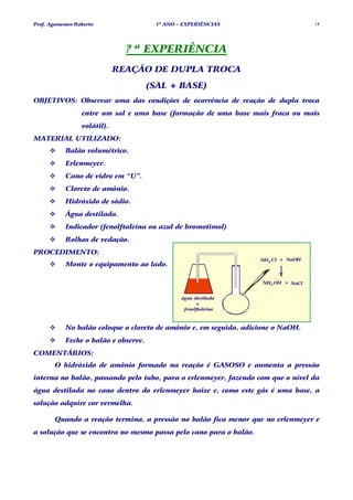 Prof. Agamenon Roberto                 1º ANO – EXPERIÊNCIAS                        18




                               ? ª EXPERIÊNCIA
                             REAÇÃO DE DUPLA TROCA
                                      (SAL + BASE)
OBJETIVOS: Observar uma das condições de ocorrência de reação de dupla troca
                 entre um sal e uma base (formação de uma base mais fraca ou mais
                 volátil).
MATERIAL UTILIZADO:
           Balão volumétrico.
           Erlenmeyer.
           Cano de vidro em “U”.
           Cloreto de amônio.
           Hidróxido de sódio.
           Água destilada.
           Indicador (fenolftaleína ou azul de bromotimol)
           Rolhas de vedação.
PROCEDIMENTO:
                                                                   NH4 Cl + NaOH
           Monte o equipamento ao lado.

                                                                    NH4 OH + NaCl


                                               água destilada
                                                     +
                                                fenolftaleina



           No balão coloque o cloreto de amônio e, em seguida, adicione o NaOH.
           Feche o balão e observe.
COMENTÁRIOS:
       O hidróxido de amônio formado na reação é GASOSO e aumenta a pressão
interna no balão, passando pelo tubo, para o erlenmeyer, fazendo com que o nível da
água destilada no cano dentro do erlenmeyer baixe e, como este gás é uma base, a
solução adquire cor vermelha.

       Quando a reação termina, a pressão no balão fica menor que no erlenmeyer e
a solução que se encontra no mesmo passa pelo cano para o balão.
 