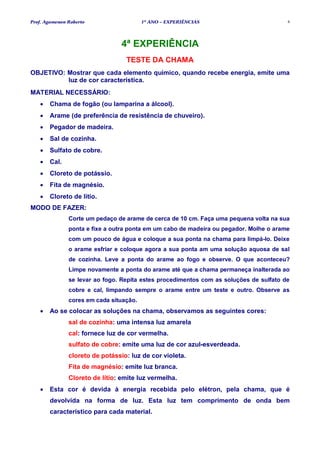 Prof. Agamenon Roberto                   1º ANO – EXPERIÊNCIAS                          4




                                 4ª EXPERIÊNCIA
                                  TESTE DA CHAMA
OBJETIVO: Mostrar que cada elemento químico, quando recebe energia, emite uma
          luz de cor característica.
MATERIAL NECESSÁRIO:
   •   Chama de fogão (ou lamparina a álcool).
   •   Arame (de preferência de resistência de chuveiro).
   •   Pegador de madeira.
   •   Sal de cozinha.
   •   Sulfato de cobre.
   •   Cal.
   •   Cloreto de potássio.
   •   Fita de magnésio.
   •   Cloreto de lítio.
MODO DE FAZER:
               Corte um pedaço de arame de cerca de 10 cm. Faça uma pequena volta na sua
               ponta e fixe a outra ponta em um cabo de madeira ou pegador. Molhe o arame
               com um pouco de água e coloque a sua ponta na chama para limpá-lo. Deixe
               o arame esfriar e coloque agora a sua ponta am uma solução aquosa de sal
               de cozinha. Leve a ponta do arame ao fogo e observe. O que aconteceu?
               Limpe novamente a ponta do arame até que a chama permaneça inalterada ao
               se levar ao fogo. Repita estes procedimentos com as soluções de sulfato de
               cobre e cal, limpando sempre o arame entre um teste e outro. Observe as
               cores em cada situação.
   •   Ao se colocar as soluções na chama, observamos as seguintes cores:
               sal de cozinha: uma intensa luz amarela
               cal: fornece luz de cor vermelha.
               sulfato de cobre: emite uma luz de cor azul-esverdeada.
               cloreto de potássio: luz de cor violeta.
               Fita de magnésio: emite luz branca.
               Cloreto de lítio: emite luz vermelha.
   •   Esta cor é devida à energia recebida pelo elétron, pela chama, que é
       devolvida na forma de luz. Esta luz tem comprimento de onda bem
       característico para cada material.
 