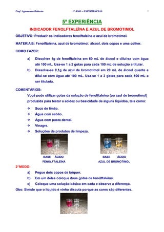 Prof. Agamenon Roberto                  1º ANO – EXPERIÊNCIAS                           5




                                   5ª EXPERIÊNCIA
           INDICADOR FENOLFTALEÍNA E AZUL DE BROMOTIMOL
OBJETIVO: Produzir os indicadores fenolftaleína e azul de bromotimol.

MATERIAIS: Fenolftaleína, azul de bromotimol, álcool, dois copos e uma colher.

COMO FAZER:

         a)    Dissolver 1g de fenolftaleína em 60 mL de álcool e dilui-se com água
               até 100 mL. Usa-se 1 a 2 gotas para cada 100 mL de solução a titular.
         b)    Dissolve-se 0,1g de azul de bromotimol em 20 mL de álcool quente e
               dilui-se com água até 100 mL. Usa-se 1 a 3 gotas para cada 100 mL a
               ser titulada.

COMENTÁRIOS:
         Você pode utilizar gotas da solução de fenolftaleína (ou azul de bromotimol)
         produzida para testar a acidez ou basicidade de alguns líquidos, tais como:

               Suco de limão.
               Água com sabão.
               Água com pasta dental.
               Vinagre.
               Soluções de produtos de limpeza.




                     BASE      ÁCIDO                            BASE   ÁCIDO
                     FENOLFTALEÍNA                        AZUL DE BROMOTIMOL
2° MODO:
         a)    Pegue dois copos de béquer.
         b)    Em um deles coloque duas gotas de fenolftaleína.
         c)    Coloque uma solução básica em cada e observe a diferença.
Obs: Simule que o líquido é vinho discuta porque as cores são diferentes.
 