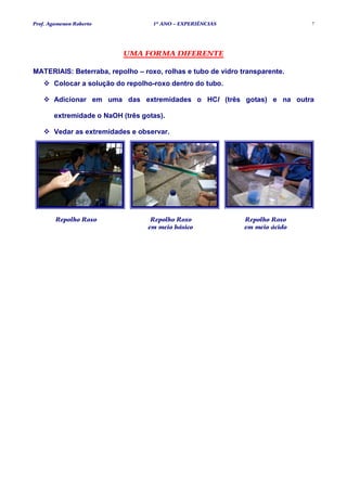 Prof. Agamenon Roberto             1º ANO – EXPERIÊNCIAS                      7




                           UMA FORMA DIFERENTE

MATERIAIS: Beterraba, repolho – roxo, rolhas e tubo de vidro transparente.
       Colocar a solução do repolho-roxo dentro do tubo.

       Adicionar em uma das extremidades o HCl (três gotas) e na outra

       extremidade o NaOH (três gotas).

       Vedar as extremidades e observar.




        Repolho Roxo               Repolho Roxo               Repolho Roxo
                                  em meio básico              em meio ácido
 