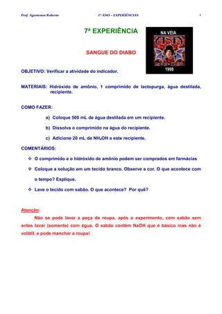Prof. Agamenon Roberto               1º ANO – EXPERIÊNCIAS                     8




                               7ª EXPERIÊNCIA


                                SANGUE DO DIABO


OBJETIVO: Verificar a atividade do indicador.


MATERIAIS: Hidróxido de amônio, 1 comprimido de lactopurga, água destilada,
           recipiente.


COMO FAZER:

              a) Coloque 500 mL de água destilada em um recipiente.

              b) Dissolva o comprimido na água do recipiente.

              c) Adicione 20 mL de NH4OH a este recipiente.

COMENTÁRIOS:

       O comprimido e o hidróxido de amônio podem ser comprados em farmácias

       Coloque a solução em um tecido branco. Observe a cor. O que acontece com

       o tempo? Explique.

       Lave o tecido com sabão. O que acontece? Por quê?



Atenção:
       Não se pode lavar a peça de roupa, após o experimento, com sabão sem
antes lavar (somente) com água. O sabão contém NaOH que é básico mas não é
volátil, e pode manchar a roupa!
 