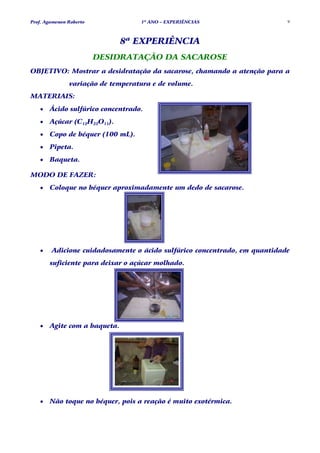 Prof. Agamenon Roberto             1º ANO – EXPERIÊNCIAS                   9



                              8ª EXPERIÊNCIA
                         DESIDRATAÇÃO DA SACAROSE
OBJETIVO: Mostrar a desidratação da sacarose, chamando a atenção para a
               variação de temperatura e de volume.
MATERIAIS:
   •   Ácido sulfúrico concentrado.
   •   Açúcar (C12H22O11).
   •   Copo de béquer (100 mL).
   •   Pipeta.
   •   Baqueta.

MODO DE FAZER:
   •   Coloque no béquer aproximadamente um dedo de sacarose.




   •    Adicione cuidadosamente o ácido sulfúrico concentrado, em quantidade
       suficiente para deixar o açúcar molhado.




   •   Agite com a baqueta.




   •   Não toque no béquer, pois a reação é muito exotérmica.
 