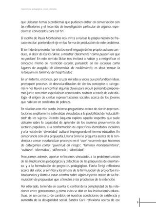 Experiencias pedagógicas: voces y miradas




que ubicaran temas o problemas que pudiesen entrar en conversación con
las reflexiones y el recorrido de investigación particular de algunos espe-
cialistas convocados para tal fin:

El escrito de Paula Montesinos nos invita a revisar la propia noción de fra-
caso escolar, poniendo el eje en las forma de producción de este problema.

El sentido de presentar los relatos en el lenguaje de los propios actores con-
duce, al decir de Carlos Skliar, a mostrar claramente “como pueden los que
no podían”. En este sentido Skliar nos invitará a hablar y a resignificar el
concepto mismo de retención escolar, pensando en las escuelas como
lugares de acogida, de bienvenida, de recibimiento, es decir pensar la
retención en términos de hospitalidad.

En un intento, entonces, por cruzar miradas y voces que profundicen ideas,
provoquen procesos de desnaturalización de ciertos conceptos o catego-
rías y nos lleven a encontrar algunas claves para seguir pensando propone-
mos junto con estos especialistas convocados, rastrear a través de este diá-
logo, el origen de ciertas representaciones sociales acerca de los jóvenes
que habitan en contextos de pobreza.

En relación con este punto, interesa preguntarse acerca de ciertas represen-
taciones ampliamente extendidas vinculadas a la posibilidad de “educabili-
dad” de los sujetos. Ricardo Baquero explora aquella sospecha que suele
ubicarse sobre la capacidad de aprender de los alumnos provenientes de
sectores populares, a la conformación de específicas identidades escolares
y a la noción de “diversidad” cultural impregnando el terreno educativo. En
consonancia con esta propuesta, Liliana Sinisi se pregunta acerca de la ten-
dencia a cerrar o naturalizar procesos en el “uso” recurrente que hacemos
de catergorías como: “juventud en riesgo”, “familias monoparentales”,
“cultura”, “diversidad”, “diferencia”, “identidad”.

Procuramos además, aportar reflexiones vinculadas a la problematización
de las implicancias pedagógicas y didácticas de las propuestas de enseñan-
za, y a la formulación de proyectos pedagógicos. Flavia Terigi reflexiona
acerca del valor, el sentido y los límites de la formulación de proyectos ins-
titucionales y llama a estar atentos sobre algún aspecto crítico de la for-
mulación de propuestas que atiendan a los problemas de la retención.

Por otro lado, teniendo en cuenta lo central de la complejidad de las rela-
ciones entre generaciones y cómo éstas se dan en las instituciones educa-
tivas, en un contexto de cambios en nuestras condiciones de existencia y
aumento de la desigualdad social, Sandra Carli reflexiona acerca de ese
                                                                                 9
 