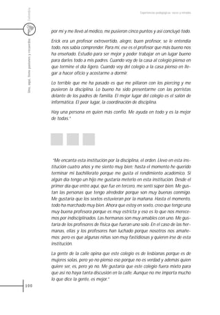 Colombia
                                                                                          Experiencias pedagógicas: voces y miradas




                                         por mí y me llevó al médico, me pusieron cinco puntos y así concluyó todo.
 Uno, aquí, tiene pasiones y recuerdos


                                         Erick era un profesor extrovertido, alegre, buen profesor, se le entendía
                                         todo, nos sabía comprender. Para mí, ese es el profesor que más bueno nos
                                         ha enseñado. Estudio para ser mejor y poder trabajar en un lugar bueno
                                         para darles todo a mis padres. Cuando voy de la casa al colegio pienso en
                                         que termine el día ligero. Cuando voy del colegio a la casa pienso en lle-
                                         gar a hacer oficio y acostarme a dormir.

                                         Lo terrible que me ha pasado es que me pillaron con los piercing y me
                                         pusieron la disciplina. Lo bueno ha sido presentarme con las porristas
                                         delante de los padres de familia. El mejor lugar del colegio es el salón de
                                         informática. El peor lugar, la coordinación de disciplina.

                                         Hay una persona en quien más confío. Me ayuda en todo y es la mejor
                                         de todas.”




                                          “Me encanta esta institución por la disciplina, el orden. Llevo en esta ins-
                                         titución cuatro años y me siento muy bien; hasta el momento he querido
                                         terminar mi bachillerato porque me gusta el rendimiento académico. Si
                                         algún día tengo un hijo me gustaría meterlo en esta institución. Desde el
                                         primer día que entré aquí, que fue en tercero, me sentí súper bien. Me gus-
                                         tan las personas que tengo alrededor porque son muy buenas conmigo.
                                         Me gustaría que los sextos estuvieran por la mañana. Hasta el momento,
                                         todo ha marchado muy bien. Ahora que estoy en sexto, creo que tengo una
                                         muy buena profesora porque es muy estricta y eso es lo que nos merece-
                                         mos por indisciplinados. Las hermanas son muy amables con uno. Me gus-
                                         taría de los profesores de física que fueran uno solo. En el caso de las her-
                                         manas, ellas y los profesores han luchado porque nosotros nos amañe-
                                         mos; pero es que algunas niñas son muy fastidiosas y quieren irse de esta
                                         institución.

                                         La gente de la calle opina que este colegio es de lesbianas porque es de
                                         mujeres solas, pero yo no pienso eso porque no es verdad y además quien
                                         quiere ser, es, pero yo no. Me gustaría que este colegio fuera mixto para
                                         que así no haya tanta discusión en la calle. Aunque no me importa mucho
                                         lo que dice la gente, es mejor.”
100
 