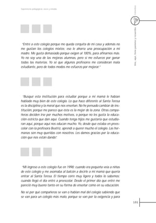 Colombia
Experiencias pedagógicas: voces y miradas




                                                                              Uno, aquí, tiene pasiones y recuerdos
 “Entré a este colegio porque me queda cerquita de mi casa y además no
me gustan los colegios mixtos; eso le ahorra una preocupación a mi
madre. Me gusta demasiado porque exigen al 100%, para afinarnos más.
Yo no soy una de las mejoras alumnas, pero sí me esfuerzo por ganar
todas las materias. Yo sé que algunos profesores me consideran mala
estudiante, pero de todos modos me esfuerzo por mejorar.”




 “Busqué esta institución para estudiar porque a mi mamá le habían
hablado muy bien de este colegio. Lo que hace diferente al Santa Teresa
es la disciplina y la moral que nos enseñan. No he pensado cambiar de ins-
titución, porque me parece que ésta es la mejor de la zona. Otras compa-
ñeras deciden irse por muchos motivos, o porque no les gusta la educa-
ción estricta que dan aquí. Cuando tenga hijos me gustaría que estudia-
ran aquí, porque aquí nos educan mucho. Yo, desde que estaba en prees-
colar con la profesora Beatriz, aprendí a querer mucho el colegio. Las her-
manas son muy queridas con nosotros. Les damos gracias por la educa-
ción que nos están dando”.




 “Mi ingreso a este colegio fue en 1998; cuando era pequeña veía a niñas
de este colegio y me asomaba al balcón a decirle a mi mamá que quería
entrar al Santa Teresa. El tiempo corre muy ligero y todos lo sabemos;
cuando llegó el día entré a preescolar. Desde el primer día que entré me
pareció muy bueno tanto en su forma de enseñar como en su educación.

No sé por qué compañeras se van o hablan mal del colegio sabiendo que
se van para un colegio más malo, porque se van por la exigencia y para
                                                                              101
 