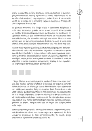 Colombia
Experiencias pedagógicas: voces y miradas




mamá le preguntó a la mamá de ella que cómo era el colegio, ya que siem-
pre permanecía tan limpia y organizada. La señora respondió que era de




                                                                                Uno, aquí, tiene pasiones y recuerdos
un alto nivel académico, muy organizado y disciplinado. A mi mamá le
gustó, fue al colegio por el formulario, y yo pasé el examen. A fines de este
año cumplo dos de estar aquí.

Lo que hace diferente a este colegio es que es organizado, disciplinado y
a las niñas les enseñan grandes valores a nivel personal. No he pensado
en cambiar de institución porque siento que la quiero, me siento bien, he
aprendido mucho, ya que cuando me han hecho las evaluaciones éstas
han sido buenas y he aprendido a corregir mis errores. No conozco las
razones por las que otras compañeras deciden irse, pero a veces a las
mamás no les gusta el colegio, o se cambian de casa y les queda muy lejos.

Cuando tenga hijos me gustaría que estudiaran aquí porque les dan gran-
des estímulos tanto a los niños como a los padres. Las compañeras que se
han ido lamentan haberlo hecho, les hacen falta sus compañeras, profe-
sores y directivas. Las directivas han jugado un papel muy importante en
el colegio, ya que gracias a ellas puedo aprender, se mantiene el orden, la
disciplina, el colegio permanece siempre bien y limpio y, lo más importan-
te, se preocupan por la educación que nos dan.”




 “Tengo 15 años, y, en cuanto a gustos, puedo definirme como ‘cross over’.
Eso para muchos significa el afán de la juventud por seguir la corriente
como autómatas sin criterio; yo podría darle la razón a este argumento
tan válido, pero no quiero. Estoy en el colegio Santa Teresa desde el año
2000 y planeo quedarme aquí hasta el 2005 (año en que me gradúo). Estoy
en este colegio, al principio, porque mi madre quería que yo fuese educa-
da con los valores salesianos con los que ella fue educada. Ahora, porque
soy parte de esta familia conformada por maestros, alumnas, hermanas,
personal de apoyo..... Porque siento que en ningún otro colegio podría
estar mejor.

Estoy aquí para forjar paso a paso aquella vida que siempre me he plane-
ado. Para hacer de mi una persona que mejora y se supera cada día. Para
esculpir mi destino con las bases del conocimiento y los cinceles de las
maravillosas experiencias vividas aquí día a día.
                                                                                103
 