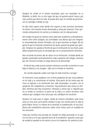 Colombia
                                                                                          Experiencias pedagógicas: voces y miradas




                                         Siempre he vivido en el mismo municipio, pero ese municipio no es
                                         Medellín, es Bello. Ese es otro lugar del que no quisiera partir nunca, por
 Uno, aquí, tiene pasiones y recuerdos



                                         más vueltas que diera mi vida. Se puede decir que mi sentido de pertenen-
                                         cia va conmigo a donde yo voy.

                                         En diez años espero estar donde mis mejores y más asertivas decisiones
                                         me lleven. Con muchas metas alcanzadas y otras por alcanzar. Estar ejer-
                                         ciendo exitosamente mi carrera y en balance con mi vida personal.

                                         Del colegio me gusta la manera como sobresale académica y disciplinaria-
                                         mente entre otros colegios, las actividades casi diarias que nos integran,
                                         la comunidad que hemos formado y de la que hacemos un hogar. No me
                                         gusta lo que la situación económica nos quita: paseos de grado, por ejem-
                                         plo. Tampoco me agrada el hecho de que la institución no sea mixta, pues
                                         deben prepararnos para la sociedad que no es exclusivamente femenina.

                                         Aún recuerdo mi primer día de clases en la institución; sentada desde las
                                         gradas examinaba meticulosamente cada cuadrante del colegio, mientras
                                         que Sor Teresita recitaba un largo discurso de bienvenida:

                                          “El día de hoy, cada una de ustedes comienza a escribir su destino en una
                                         hoja en blanco y sin arrugas— dijo con la mirada en nosotras.

                                           De ustedes depende cuidar esta hoja de toda mancha o arruga”.

                                         Yo interioricé estas palabras con el firme propósito de que trascendieran
                                         en mi vida y se convirtieran en hechos. Gran parte de las metas que me
                                         tracé al ingresar a la institución han sido alcanzadas; en parte, con la
                                         ayuda de mis compañeras y maestros. Hay profesores que nunca se olvi-
                                         dan, mientras que hay ecuaciones, fórmulas y tareas que sí. Aquello que
                                         no se olvida se convierte en parte de la vida y se vuelve lecciones más
                                         valiosas que cualquier otra tarea que nos califiquen de excelente.

                                         Siempre fui mala para el inglés, olvido de manera inmediata cada tema
                                         visto en esta área, pero jamás olvidaré lo que nos enseñó para la vida la
                                         profe María Teresa: Lo valioso de la amistad, la colaboración, la risa (etc).
                                         Nunca dio catedráticos discursos sobre estos temas, pero en realidad no
                                         fue necesario.

                                         Cada que termina una jornada de estudio me dirijo pensando en lo que
                                         viví ese día y en lo que aprendí fuera de lo académico, aquellas cosas que
                                         de verdad se quedan en mi mente y no en mi cuaderno. De camino al cole-
104
 