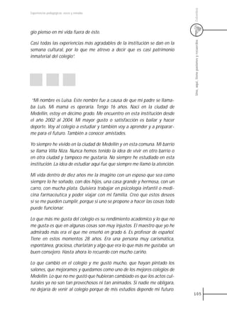 Colombia
Experiencias pedagógicas: voces y miradas




gio pienso en mi vida fuera de éste.




                                                                              Uno, aquí, tiene pasiones y recuerdos
Casi todas las experiencias más agradables de la institución se dan en la
semana cultural, por lo que me atrevo a decir que es casi patrimonio
inmaterial del colegio”.




 “Mi nombre es Luisa. Este nombre fue a causa de que mi padre se llama-
ba Luis. Mi mamá es operaria. Tengo 16 años. Nací en la ciudad de
Medellín, estoy en décimo grado. Me encuentro en esta institución desde
el año 2002 al 2004. Mi mayor gusto o satisfacción es bailar y hacer
deporte. Voy al colegio a estudiar y también voy a aprender y a preparar-
me para el futuro. También a conocer amistades.

Yo siempre he vivido en la ciudad de Medellín y en esta comuna. Mi barrio
se llama Villa Niza. Nunca hemos tenido la idea de vivir en otro barrio o
en otra ciudad y tampoco me gustaría. No siempre he estudiado en esta
institución. La idea de estudiar aquí fue que siempre me llamó la atención.

Mi vida dentro de diez años me la imagino con un esposo que sea como
siempre lo he soñado, con dos hijos, una casa grande y hermosa, con un
carro, con mucha plata. Quisiera trabajar en psicología infantil o medi-
cina farmacéutica y poder viajar con mi familia. Creo que estos deseos
sí se me pueden cumplir, porque si uno se propone a hacer las cosas todo
puede funcionar.

Lo que más me gusta del colegio es su rendimiento académico y lo que no
me gusta es que en algunas cosas son muy injustos. El maestro que yo he
admirado más era el que me enseñó en grado 6. Es profesor de español.
Tiene en estos momentos 28 años. Era una persona muy carismática,
espontánea, graciosa, charlatán y algo que era lo que más me gustaba: un
buen consejero. Hasta ahora lo recuerdo con mucho cariño.

Lo que cambió en el colegio y me gustó mucho, que hayan pintado los
salones, que mejoramos y quedamos como uno de los mejores colegios de
Medellín. Lo que no me gustó que hubieran cambiado es que los actos cul-
turales ya no son tan provechosos ni tan animados. Si nadie me obligara,
no dejaría de venir al colegio porque de mis estudios depende mi futuro.
                                                                              105
 