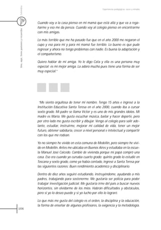 Colombia
                                                                                         Experiencias pedagógicas: voces y miradas




                                         Cuando voy a la casa pienso en mi mamá que está allá y que va a rega-
                                         ñarme y eso me da pereza. Cuando voy al colegio pienso en encontrarme
 Uno, aquí, tiene pasiones y recuerdos



                                         con mis amigas.

                                         Lo más terrible que me ha pasado fue que en el año 2000 me negaron el
                                         cupo y eso para mí y para mi mamá fue terrible. Lo bueno es que pude
                                         regresar y ahora no tengo problemas con nadie. Es buena la adaptación y
                                         el compañerismo.

                                         Quiero hablar de mi amiga. Yo le digo Cata y ella es una persona muy
                                         especial; es mi mejor amiga. La adoro mucho pues tiene una forma de ser
                                         muy especial.”




                                          “Me siento orgullosa de tener mi nombre. Tengo 15 años e ingresé a la
                                         Institución Educativa Santa Teresa en el año 2000, cuando iba a cursar
                                         sexto grado. Mi padre se llama Víctor y es uno de mis grandes ídolos. Mi
                                         madre es María. Me gusta escuchar música, bailar y hacer deporte, pero
                                         por otro lado me gusta escribir y dibujar. Vengo al colegio para salir ade-
                                         lante, estudiar, instruirme, mejorar mi calidad de vida, tener un mejor
                                         futuro, obtener sabiduría, crecer a nivel personal e intelectual y compartir
                                         con los que me rodean.

                                         Yo no siempre he vivido en esta comuna de Medellín, pero siempre he vivi-
                                         do en Medellín. Antes me ubicaba en Buenos Aires y estudiaba en la escue-
                                         la Manuel José Caicedo. Cambié de vivienda porque mi papá compró una
                                         casa. Eso era cuando yo cursaba cuarto grado; quinto grado lo estudié en
                                         Toscana y sexto grado, como ya había contado, ingresé a Santa Teresa por
                                         las siguientes razones: Buen rendimiento académico y disciplinario.

                                         Dentro de diez años seguiré estudiando, instruyéndome, ayudando a mis
                                         padres, trabajando para sostenerme. Me gustaría ser policía para poder
                                         trabajar investigación judicial. Me gustaría irme del país a buscar nuevos
                                         horizontes, sin olvidarme de los míos. Habrán dificultades y obstáculos,
                                         pero si yo lo deseo puedo y si yo lucho por ello lo lograré.

                                         Lo que más me gusta del colegio es el orden, la disciplina y la educación,
                                         la forma de enseñar de algunos profesores, la exigencia y la metodología.
106
 