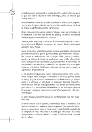 Colombia
                                                                                        Experiencias pedagógicas: voces y miradas




                                         me había ganado un maravilloso regalo. No sabría explicar el porqué, pero
                                         sé que este recinto educativo, tiene una magia, posee un encanto que
 Uno, aquí, tiene pasiones y recuerdos



                                         atrae y enamora..

                                         He analizado esta situación, pues he recibido otras ofertas, otras propues-
                                         tas inquietantes, pero sólo ésta me ha seducido completamente, me llena
                                         de orgullo y satisfacción personal y profesional.

                                         Desde esta perspectiva, quiero compartir algunas cosas que se realizan en
                                         la institución y que han sido motivo de apego y sentido de pertinencia
                                         hacia esta gran familia educativa salesiana.

                                         Tomo un punto de partida, la ubicación de un sitio estratégico de la comu-
                                         na nororiental de Medellín, un cerebro... un corazón llamado: Institución
                                                               .
                                         Educativa Santa Teresa.

                                         Santa Teresa, tiene una infraestructura hermosa y agradable, convocamos
                                         personas maravillosas, gentes que necesitan y quieren formarse en virtu-
                                         des, valores y conocimientos. Allí convergen niños, jóvenes y adultos;
                                         hombres y mujeres de todas las condiciones y que unidos al ambiente
                                         social, conjugamos para desarrollar un proceso gradual de aprendizaje, en
                                         etapas dialécticas, holísticas y productivas; un espacio donde todos apor-
                                         tamos conocimientos, habilidades, destrezas, normas, valores, pautas y
                                         experiencias de coexistencia.

                                         Es allí donde se fraguan todo tipo de relaciones humanas: entre compa-
                                         ñeros, colegas, pares y amigos. Es allí donde se enseña y aprende, donde
                                         se sufre y se goza, donde se toman decisiones, donde se corrige, se san-
                                         ciona y se estimula. Es allí donde se descubren talentos incipientes,
                                         donde se le da sentido a la capacidad de vivir juntos, de solidarizarnos
                                         para compartir como verdaderos ciudadanos; es allí donde participamos
                                         de una gran y compleja construcción personal con proyección y trascen-
                                         dencia social.

                                         Es Santa Teresa un ambiente ciento por ciento humano, pero muy cerca-
                                         no a Dios.

                                         En la Institución existen además, sentimientos desde la tolerancia y el
                                         respeto hasta el amor exigente, desde el egoísmo hasta la solidaridad,
                                         desde la equivocación hasta la comprensión, desde la indiferencia hasta
                                         el compromiso. “nos educamos a medida que educamos“. Buscamos
                                         siempre la meta última de todo ser humano : la felicidad, desde una vida
                                         digna y plena.
108
 