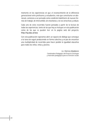 Experiencias pedagógicas: voces y miradas




     momento en las experiencias en que el reconocimiento de la diferencia
     generacional entre profesores y estudiantes, más que constituirse en obs-
     táculo, comienza a ser pensada como condición habilitante de nuevas for-
     mas de trabajo, de intercambio, de enseñanza, a la vez atractivas y arduas.

     Cada uno de estos recorridos fueron pensados a partir de la lectura de
     todas las experiencias, tanto de las que hoy se incluyen en esta publicación
     como de las que se pueden leer en la pagina web del proyecto,
     http://tq.educ.ar/oea

     Con esta publicación esperamos abrir un espacio de diálogo que convoque
     a la tarea de seguir produciendo en forma colectiva y en pos de encontrar
     una multiplicidad de recorridos para hacer posible la igualdad educativa
     para todos los niños, niñas y jóvenes.


                                                              Lic. Patricia Maddonni
                                      Coordinadora Pedagógica del Proyecto Estrategias
                                      y materiales pedagógicos para la retención escolar




10
 