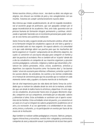 Colombia
Experiencias pedagógicas: voces y miradas




Vemos nuestros chicos y chicas crecer... nos duele su dolor, nos alegra sus
alegrías, nos ofuscan sus metidas de pata y nos vanagloriamos con sus




                                                                                 Uno, aquí, tiene pasiones y recuerdos
triunfos. Tratamos de cumplir satisfactoriamente nuestro deber.

Nos interesa que rindan académicamente, de allí mi respaldo incondicio-
nal al excelente grupo de profesores, que son apoyados siempre por el
apoyo incondicional de los acudientes. Pero, ante todo, queremos vivir un
proceso humano de formación integral, permanente y continuo, sinteti-
zando el aprender haciendo con el crecimiento personal para poder alcan-
zar de esta forma una auténtica realización.

Santa Teresa ha sido y seguirá siendo una institución católica, oficial, líder
en la formación integral de estudiantes capaces de vivir bien y aportar a
una sociedad cada vez mas exigente. Un espacio abierto a la comunidad
a la que cada domingo abren sus puertas para que los muchachos del
barrio organicen en “el patio” campeonatos de los diferentes deportes, los
cuales se convierten en una buena disculpa para compartir en familia y
abrir las puertas al vecindario. Pero es también allí en “el patio” donde día
a día las estudiantes en compañía de sus maestros organizan y ejecutan
eventos pedagógicos, culturales, religiosos y lúdicos que desarrollan y for-
talecen los valores personales, éticos, cívicos, académicos, artísticos y
deportivos. Los espacios frecuentes como “los buenos días” y “las buenas
tardes” sirven de escenario para informar, reflexionar y orientar a partir de
los sucesos diarios, las anécdotas, los cuentos y las normas establecidas
en el manual de convivencia para que los acuerdos que se realizan en cada
momento tomen vida y ayuden a la buena marcha de la Institución.

Son de vital importancia para las vida diaria del Santa Teresa las activi-
dades que se realizan los sábados desde las siete de la mañana, activida-
des que van desde lo lúdico hasta lo artísticas y deportivas. En este espa-
cio las estudiantes, de preescolar hasta once en grupos libremente elegi-
dos, comparten con sus compañeras, orientadas por un educador, saberes
y alimentan el alma. Estas actividades se sostienen con el aporte econó-
mico de las familias. Estas actividades sirven de puente, y se convierten en
un oasis en el cual se integran los saberes propiamente académicos con el
arte y la recreación. A su vez aportando a la cotidianidad en las clases,
actos cívicos y culturales, y a la participación en eventos por fuera de los
muros de la Institución.

Aquí también se realizan salidas pedagógicas a museos, fábricas, parques,
lugares interactivos y recreativos, eventos ínter-colegiados y convivencias,
campañas de aseo y educación sexual. La promoción de lectura hace parte
                                                                                 109
 