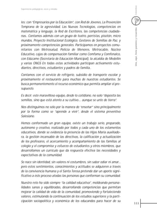 Colombia
Experiencias pedagógicas: voces y miradas




les: con “Empresarios por la Educación”, con Red de Jóvenes, La Prevención
Temprana de la agresividad, Las Nuevas Tecnologías, competencias en




                                                                               Uno, aquí, tiene pasiones y recuerdos
matemática y lenguaje, la Red de Escritores, las competencias ciudada-
nas.. Contamos además con un grupo de teatro, porristas, pisotón, micro
mundos, Proyecto Institucional Ecológico, Gestores de Semillas de Paz, y
próximamente competencias generales. Participamos en proyectos comu-
nitarios con Metrosalud, Policía de Menores, Metrocable, Núcleo
Educativo, cajas de compensación familiar como Comfama y Comfenalco,
con Edúcame (Secretaria de Educación Municipal), la alcaldía de Medellín
y varias ONGS En todas estas actividades participan activamente estu-
diantes, directivos, estudiantes y padres de familia..

Contamos con el servicio de refrigerio, subsidio de transporte escolar y
próximamente el restaurante para muchas de nuestras estudiantes. Se
busca permanentemente el recurso económico que permita ampliar el pre-
supuesto.

Es decir: este maravilloso equipo, desde lo cotidiano, no solo “deposita las
semillas, sino que está atento a su cultivo.... aunque se unte de tierra”.

Nos distinguimos no sólo por la manera de “enseñar” sino principalmente
por la forma como se “aprende a vivir”, desde el sistema preventivo
Salesiano.

Hemos conformado un gran equipo, existe un trabajo serio, preparado,
autónomo y creativo, realizado por todos y cada uno de los estamentos
educativos, donde se evidencia la presencia de las Hijas Maria auxiliado-
ra, la gestión incansable de las directivas, la calificación y actualización
de los profesores, el acercamiento y acompañamiento de las familias al
colegio y el compromiso y esfuerzo de estudiantes y otros miembros, que
desarrollamos un currículo que da respuesta efectiva las necesidades y
expectativas de la comunidad.

Se nace sin identidad, sin valores ni costumbres, sin saber odiar ni amar...
pero estos sentimientos, conocimientos y actitudes se adquieren a través
de la convivencia humana y el Santa Teresa pretende dar un aporte signi-
ficativo a éste proceso atodas las personas que conforman su comunidad.

Nuestro reto ha sido siempre “la calidad educativa”, moldeando persona-
lidades sanas y equilibradas, desarrollando competencias que permitan
mejorar la calidad de vida de la comunidad, promoviendo y fortaleciendo
valores, estimulando la continuación de los estudios superiores y la parti-
cipación sociopolítica y económica de los educandos para hacer de su
                                                                               111
 