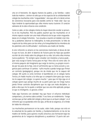 Colombia
Experiencias pedagógicas: voces y miradas




vita en el horizonte. De alguna manera los padres, y las familias —sobre
todo las madres—, sienten no sólo que en los espacios de la cotidianidad del




                                                                                 Uno, aquí, tiene pasiones y recuerdos
colegio las muchachas estás “resguardadas”, sino que allí se le darán armas
de conciencia necesarias para esta batalla contra la “mala vida”. Que sus
hijas tendrán la oportunidad que ellas misma nunca tuvieron. El carácter
salesiano de la obra refuerza esta condición.

Como se sabe, en los colegios mixtos la mayor deserción escolar se presen-
ta en los muchachos. Pero los padres asumen que los muchachos en el
mismo espacio escolar son una mala influencia de la que están resguarda-
dazas en el colegio femenino.. “Las escuelas a nuestro al rededor eran mix-
tas y podíamos observar la indisciplina, la mala presentación, la falta de
respeto de los niños para con las niñas y la tranquilidad de los miembros de
los planteles ante la dificultades”, testimonia una madre de familia.

A este referente se amarra en las conciencias maternales el deseo de dar
lo que no tuvo, de abrir el abanico de futuros para las hijas que pueden
escribir de otro modo sobre los pliegues de su vida, tal como ellas mismas
nunca pudieron. ”Yo siempre quise estudiar con monjitas y nunca pude…
(por eso) escogí el Santa Teresa para mi hija”. Pero esto no viene solo. En
el mismo paquete del imaginario que exige la norma y su propio recorri-
do por las paso de la hija, está el sufrimiento que se torna acicate y exi-
gencia para continuar el camino: “sufro mucho cuando tengo que firmar
un contrato (pedagógico), porque me da miedo que me la saquen del
colegio. Mi sueño es verla terminar el bachillerato en el colegio Santa
Teresa y le hablo mucho a la niña que se comporte bien para que nunca
me la saquen del colegio. Lo quiero mucho ”...para que mi hija siga en el
colegio quiero que ponga mucho de su parte para que no tenga nunca
jamás firmar contrato disciplinario que no siga con mala disciplina. Le
pido a dios que me la ayude a cambiar que sea una niña aplicada, porque
sé que es inteligente, es gracias a Dios”.

Todo aquí funciona con claridad: hay que hacer el esfuerzo individual,
comportarse, y la norma cobra sentido. Y eso tiene un rendimiento: “tengo
vecinas que ya han salido del colegio y dicen que es un buen colegio”, es el
referente que va quedando entre los ojos, al filo de la exigencia, en el linde
de todos los esfuerzos.

Las muchachas permanecen en las aulas, sobre todo, porque eso está en
la voluntad de los padres de familia, y fundamentalmente en las de las
madres de familia, para quienes resulta atractiva una formación bajo los
parámetros de la “exigencia disciplinaria y académica”. El porte del uni-
                                                                                 113
 