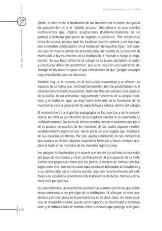 Colombia
                                                                                         Experiencias pedagógicas: voces y miradas




                                         forme, el control de la mediación de los maestros en el trance de ajustar
                                         los procedimientos y el “debido proceso” disciplinario es una realidad
 Uno, aquí, tiene pasiones y recuerdos



                                         controvertida que implica aceptaciones (fundamentalmente de los
                                         padres) y rechazos (por parte de algunas estudiantes). “Por encontrarse
                                         cerca de la casa, porque aquí les inculcan muchos valores y así nos ayu-
                                         dan a nosotros como padres, en la formación de nuestras hijas”, son razo-
                                         nes que las madres ponen de presente para dar cuenta de su decisión de
                                         matricular a las muchachas en la Institución. Y marcan a fuego el argu-
                                         mento: “lo que hace diferente al colegio es la buena disciplina, el orden
                                         y una buena dirección académica”, que se reitera con una valoración del
                                         trabajo de los docentes para el que concuerdan en que “juegan un papel
                                         muy importante para las alumnas”.

                                         También hay otras razones: en la institución encuentran y se ofrecen los
                                         espacios de la lúdica que, contradictoriamente, abre las posibilidades de la
                                         relación con entidades masculinas, todos los fines de semana. Esos espacios
                                         de la lúdica, de las artesanías, seguramente herederas de su propia tradi-
                                         ción, y el teatro es, aquí, un muy fuerte referente en la formación de las
                                         muchachas y en la generación de expectativas y estatus dentro del colegio.

                                         El reconocimiento a la gestión pedagógica de los maestros y de la comuni-
                                         dad de las HMA es un referente de la aceptada calidad de la enseñanza. La
                                         “calidad humana”, los lazos de afecto creados con los estudiantes por parte
                                         de la postura de muchos de los maestros, de los cuales algunos resultan
                                         verdaderamente significativos, hacen parte de este legado que “enamora”
                                         de sus espacios cotidianos. Por eso, queda establecido en sus conciencias
                                         que aunque se olviden algunas ecuaciones formulas y tareas, siempre que-
                                         dará la hulla en la memoria de los maestros significativos.

                                         Los apoyos institucionales y el asumir con un cierto realismo la necesidad
                                         del pago de matriculas y otras contribuciones al presupuesto de la insti-
                                         tución con pagos realizados por los padres o madres de familia con tra-
                                         bajos concretos, son vistos como oportunidades brindadas al estudiante y
                                         a su continuidad en el sistema escolar, que con reconocimiento del estí-
                                         mulo a la excelencia académica con la presencia de becas, motiva y dina-
                                         miza esta perspectiva.

                                         En esta dinámica, las muchachas prenden las alarmas contra las que consi-
                                         deran amenazas a ese prestigio de la institución: El afán por el nivel aca-
                                         démico y la insistencia en la permanencia en la clase-clase, sin otros espa-
                                         cios de encuentro escolar, puede cerrar espacios de creatividad y socializa-
                                         ción, y la introducción de normas constitucionales que protege a las jóve-
114
 