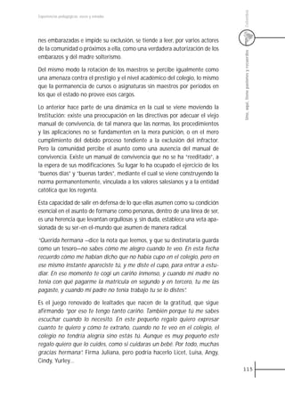 Colombia
Experiencias pedagógicas: voces y miradas




nes embarazadas e impide su exclusión, se tiende a leer, por varios actores
de la comunidad o próximos a ella, como una verdadera autorización de los




                                                                               Uno, aquí, tiene pasiones y recuerdos
embarazos y del madre solterismo.

Del mismo modo la rotación de los maestros se percibe igualmente como
una amenaza contra el prestigio y el nivel académico del colegio, lo mismo
que la permanencia de cursos o asignaturas sin maestros por periodos en
los que el estado no provee esos cargos.

Lo anterior hace parte de una dinámica en la cual se viene moviendo la
Institución: existe una preocupación en las directivas por adecuar el viejo
manual de convivencia, de tal manera que las normas, los procedimientos
y las aplicaciones no se fundamenten en la mera punición, o en el mero
cumplimiento del debido proceso tendiente a la exclusión del infractor.
Pero la comunidad percibe el asunto como una ausencia del manual de
convivencia. Existe un manual de convivencia que no se ha “reeditado”, a
la espera de sus modificaciones. Su lugar lo ha ocupado el ejercicio de los
“buenos días” y “buenas tardes”, mediante el cual se viene construyendo la
norma permanentemente, vinculada a los valores salesianos y a la entidad
católica que los regenta.

Esta capacidad de salir en defensa de lo que ellas asumen como su condición
esencial en el asunto de formarse como personas, dentro de una línea de ser,
es una herencia que levantan orgullosas y, sin duda, establece una veta apa-
sionada de su ser-en el-mundo que asumen de manera radical.

“Querida hermana —dice la nota que leemos, y que su destinataria guarda
como un tesoro—no sabes cómo me alegro cuando te veo. En esta fecha
recuerdo cómo me habían dicho que no había cupo en el colegio, pero en
ese mismo instante apareciste tú, y me diste el cupo, para entrar a estu-
diar. En ese momento te cogí un cariño inmenso, y cuando mi madre no
tenía con qué pagarme la matrícula en segundo y en tercero, tu me las
pagaste, y cuando mi padre no tenía trabajo tu se lo distes”.

Es el juego renovado de lealtades que nacen de la gratitud, que sigue
afirmando “por eso te tengo tanto cariño. También porque tú me sabes
escuchar cuando lo necesito. En este pequeño regalo quiero expresar
cuanto te quiero y cómo te extraño, cuando no te veo en el colegio, el
colegio no tendría alegría sino estás tú. Aunque es muy pequeño este
regalo quiero que lo cuides, como si cuidaras un bebé. Por todo, muchas
gracias hermana”. Firma Juliana, pero podría hacerlo Licet, Luisa, Angy,
Cindy, Yurley…
                                                                               115
 